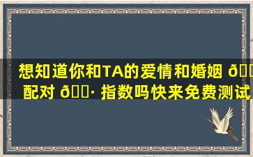 想知道你和TA的爱情和婚姻 🕸 配对 🌷 指数吗快来免费测试吧！